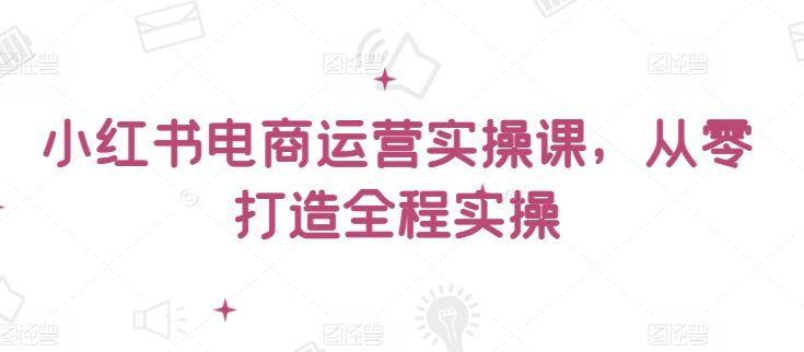 小红书电商运营实操课，​从零打造全程实操-网创空间