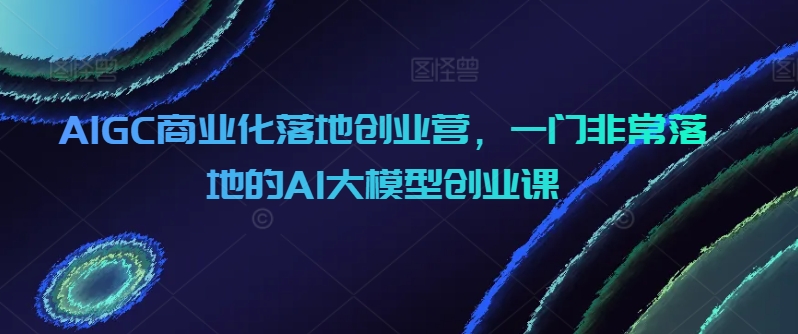 AIGC商业化落地创业营，一门非常落地的AI大模型创业课-网创空间