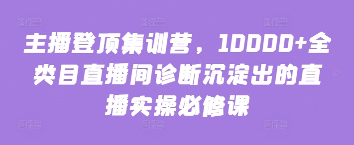 主播登顶集训营，10000+全类目直播间诊断沉淀出的直播实操必修课-网创空间