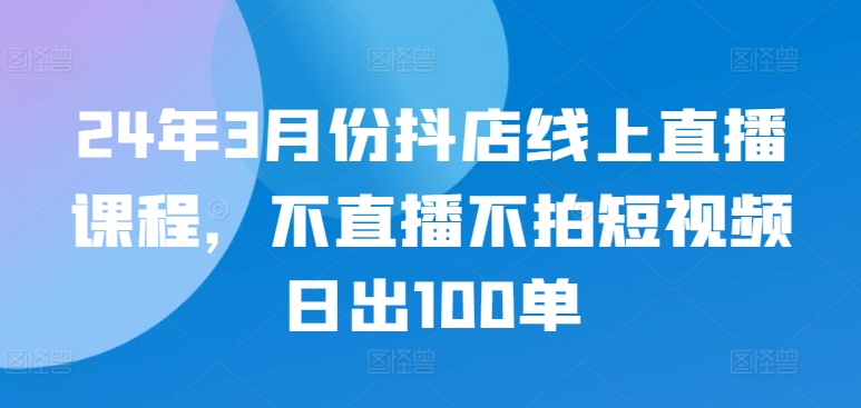 24年3月份抖店线上直播课程，不直播不拍短视频日出100单-网创空间