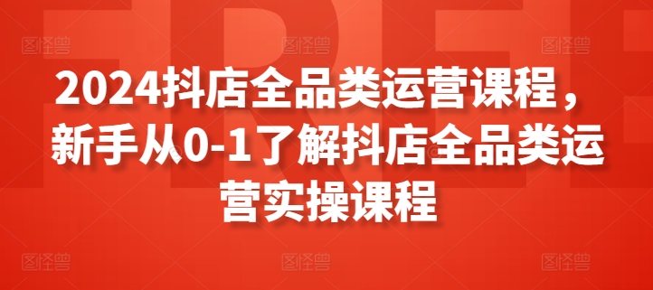 2024抖店全品类运营课程，新手从0-1了解抖店全品类运营实操课程-网创空间