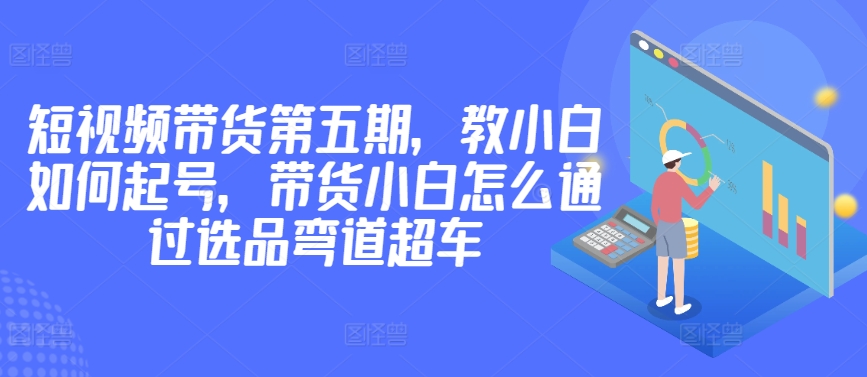 价值2980短视频带货第五期，教小白如何起号，带货小白怎么通过选品弯道超车-网创空间