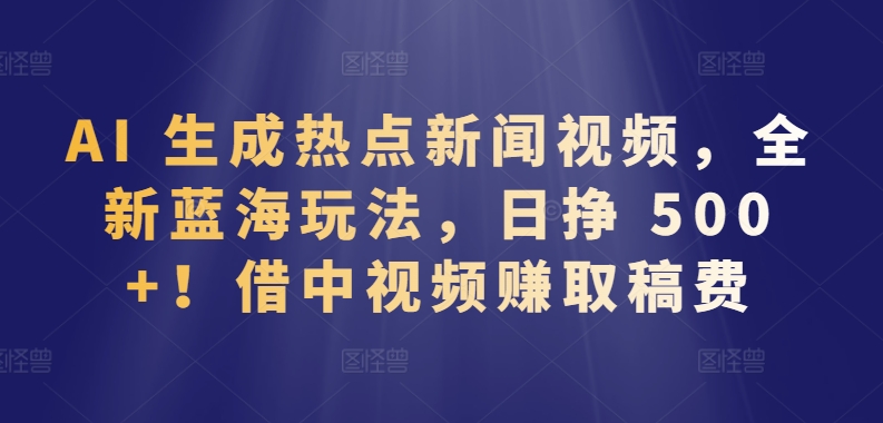 AI 生成热点新闻视频，全新蓝海玩法，日挣 500+!借中视频赚取稿费-网创空间