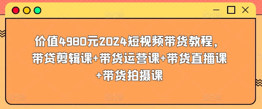 价值4980元2024短视频带货教程，带贷剪辑课+带货运营课+带货直播课+带货拍摄课-网创空间