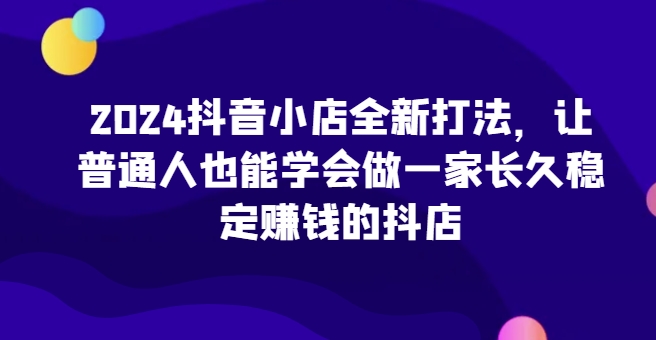 2024抖音小店全新打法，让普通人也能学会做一家长久稳定赚钱的抖店-网创空间