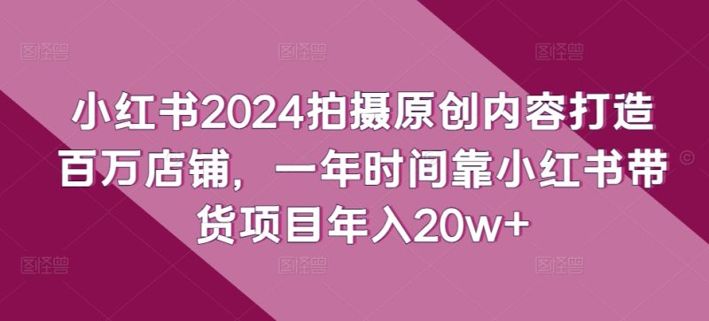 小红书2024拍摄原创内容打造百万店铺，一年时间靠小红书带货项目年入20w+-网创空间