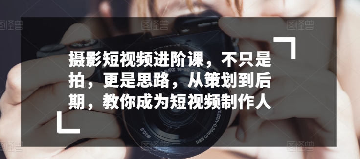 摄影短视频进阶课，不只是拍，更是思路，从策划到后期，教你成为短视频制作人-网创空间