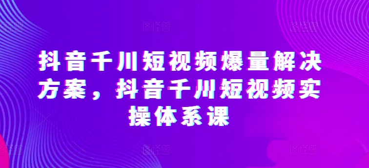 抖音千川短视频爆量解决方案，抖音千川短视频实操体系课-网创空间