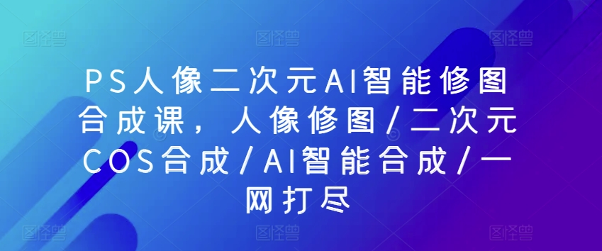PS人像二次元AI智能修图合成课，人像修图/二次元COS合成/AI智能合成/一网打尽-网创空间