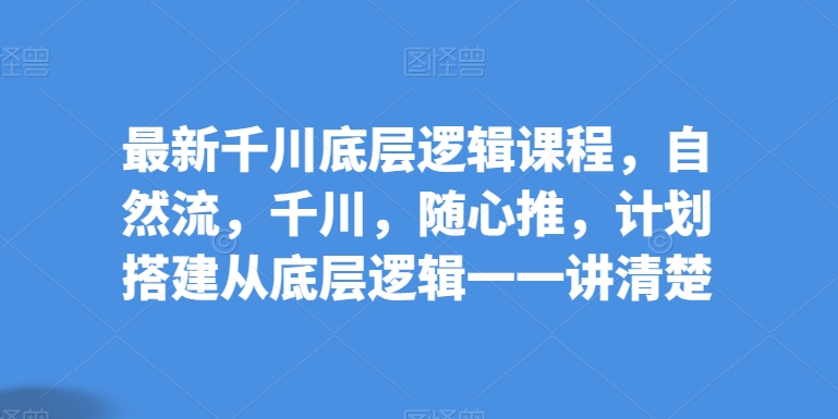 最新千川底层逻辑课程，自然流，千川，随心推，计划搭建从底层逻辑一一讲清楚-网创空间