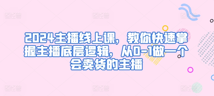 2024主播线上课，教你快速掌握主播底层逻辑，从0-1做一个会卖货的主播-网创空间