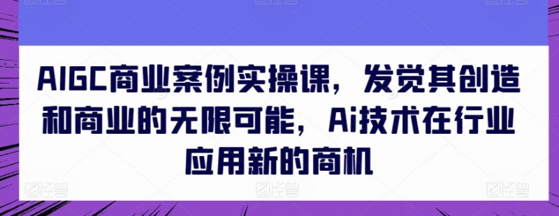 AIGC商业案例实操课，发觉其创造和商业的无限可能，Ai技术在行业应用新的商机-网创空间