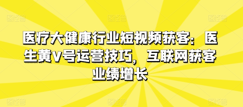 医疗大健康行业短视频获客：医生黄V号运营技巧，互联网获客业绩增长-网创空间