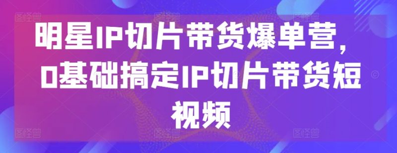 明星IP切片带货爆单营，0基础搞定IP切片带货短视频-网创空间