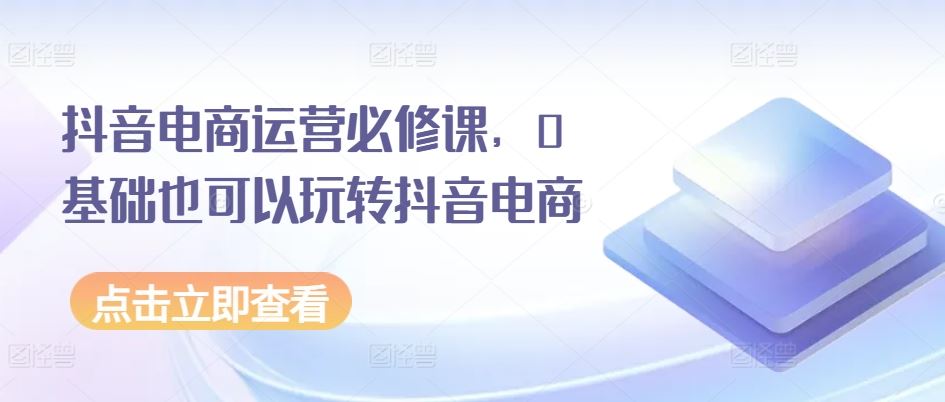 抖音电商运营必修课，0基础也可以玩转抖音电商-网创空间