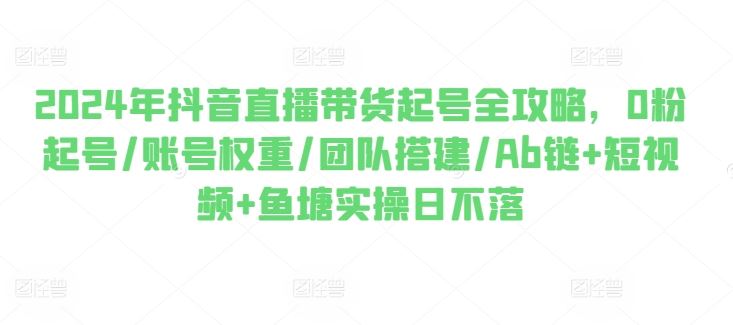 2024年抖音直播带货起号全攻略，0粉起号/账号权重/团队搭建/Ab链+短视频+鱼塘实操日不落-网创空间