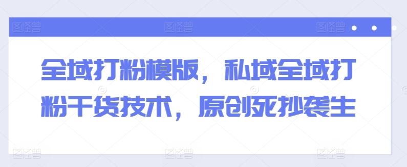 全域打粉模版，私域全域打粉干货技术，原创死抄袭生-网创空间