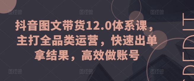 抖音图文带货12.0体系课，主打全品类运营，快速出单拿结果，高效做账号-网创空间