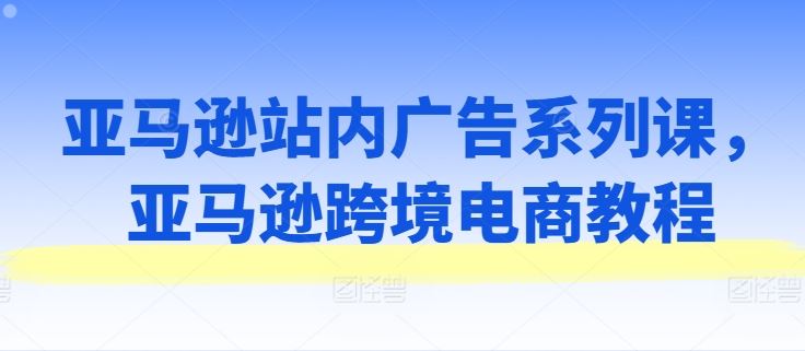 亚马逊站内广告系列课，亚马逊跨境电商教程-网创空间