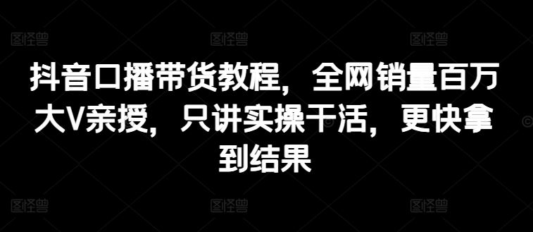 抖音口播带货教程，全网销量百万大V亲授，只讲实操干活，更快拿到结果-网创空间