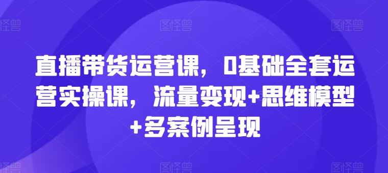 直播带货运营课，0基础全套运营实操课，流量变现+思维模型+多案例呈现-网创空间