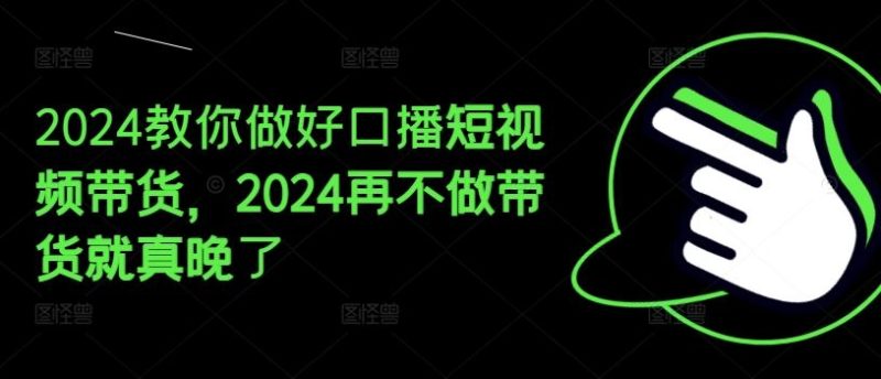 2024教你做好口播短视频带货，2024再不做带货就真晚了-网创空间
