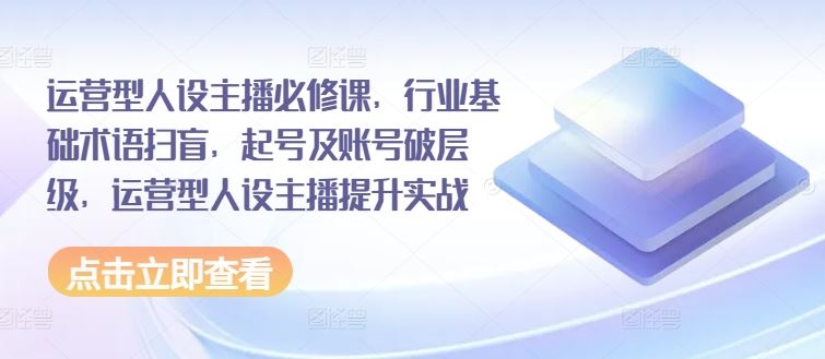 运营型人设主播必修课，行业基础术语扫盲，起号及账号破层级，运营型人设主播提升实战-网创空间