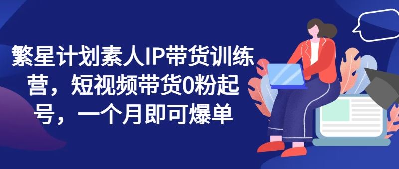 繁星计划素人IP带货训练营，短视频带货0粉起号，一个月即可爆单-网创空间