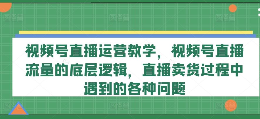 视频号直播运营教学，视频号直播流量的底层逻辑，直播卖货过程中遇到的各种问题-网创空间
