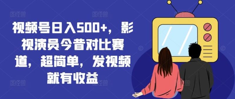 视频号日入500+，影视演员今昔对比赛道，超简单，发视频就有收益【揭秘】-网创空间