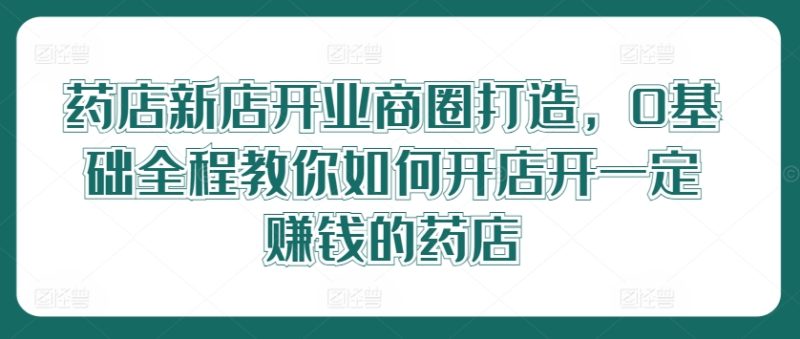 药店新店开业商圈打造，0基础全程教你如何开店开一定赚钱的药店-网创空间