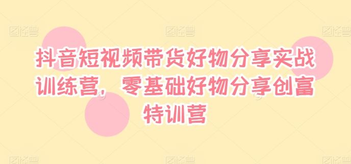 抖音短视频带货好物分享实战训练营，零基础好物分享创富特训营-网创空间