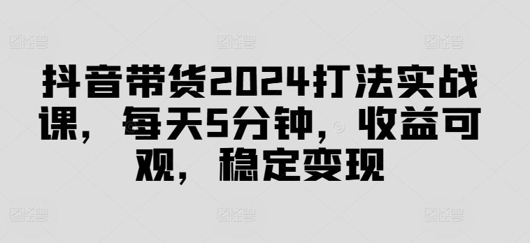 抖音带货2024打法实战课，每天5分钟，收益可观，稳定变现【揭秘】-网创空间