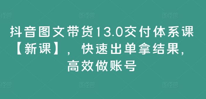 抖音图文带货13.0交付体系课【新课】，快速出单拿结果，高效做账号-网创空间