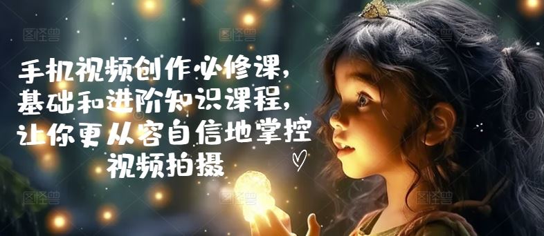 手机视频创作必修课，基础和进阶知识课程，让你更从容自信地掌控视频拍摄-网创空间