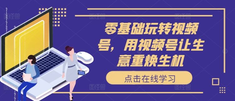 零基础玩转视频号，用视频号让生意重焕生机-网创空间