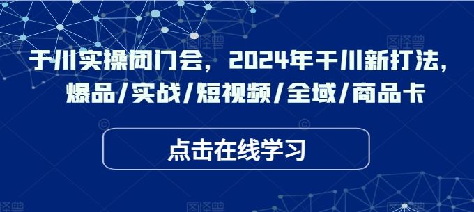 于川实操闭门会，2024年干川新打法，爆品/实战/短视频/全域/商品卡-网创空间