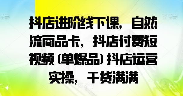 抖店进阶线下课，自然流商品卡，抖店付费短视频(单爆品)抖店运营实操，干货满满-网创空间