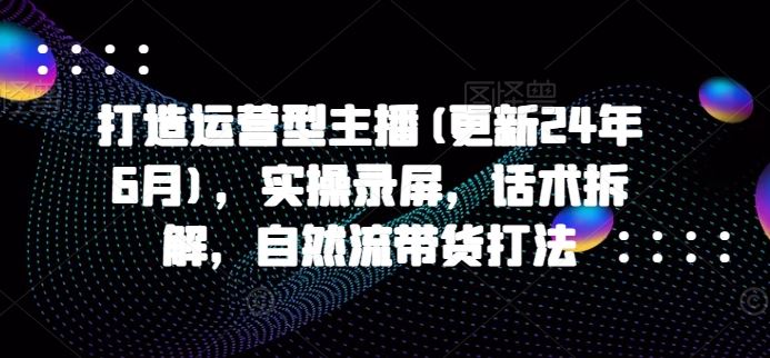 打造运营型主播(更新24年9月)，实操录屏，话术拆解，自然流带货打法-网创空间