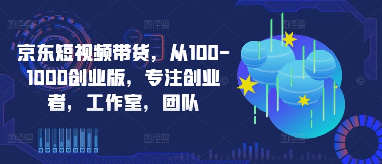 京东短视频带货，从100-1000创业版，专注创业者，工作室，团队-网创空间
