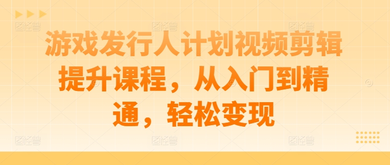 游戏发行人计划视频剪辑提升课程，从入门到精通，轻松变现-网创空间