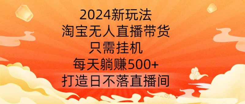 2024新玩法，淘宝无人直播带货，只需挂机，每天躺赚500+ 打造日不落直播间【揭秘】-网创空间