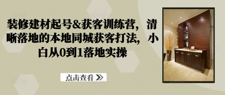 装修建材起号&获客训练营，​清晰落地的本地同城获客打法，小白从0到1落地实操-网创空间