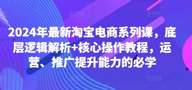 2024年最新淘宝电商系列课，底层逻辑解析+核心操作教程，运营、推广提升能力的必学-网创空间