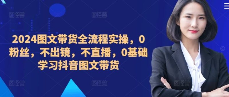 ​​​​​​2024图文带货全流程实操，0粉丝，不出镜，不直播，0基础学习抖音图文带货-网创空间
