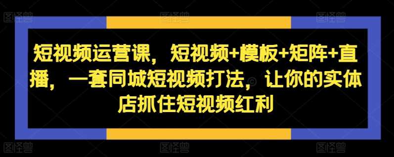 短视频运营课，短视频+模板+矩阵+直播，一套同城短视频打法，让你的实体店抓住短视频红利-网创空间