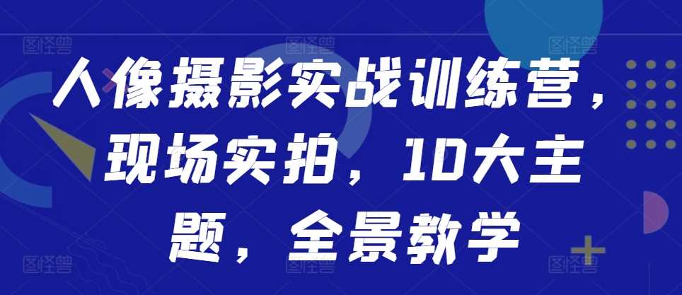 人像摄影实战训练营，现场实拍，10大主题，全景教学-网创空间