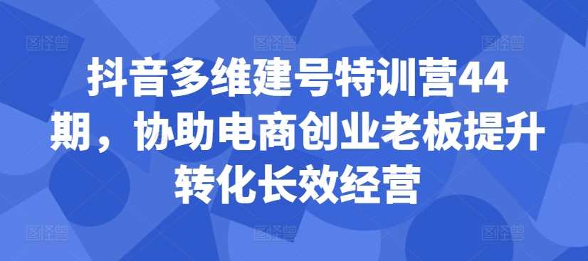 抖音多维建号特训营44期，协助电商创业老板提升转化长效经营-网创空间