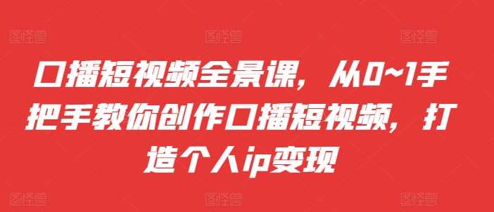 口播短视频全景课，​从0~1手把手教你创作口播短视频，打造个人ip变现-网创空间