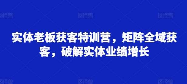 实体老板获客特训营，矩阵全域获客，破解实体业绩增长-网创空间